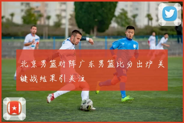 北京男篮对阵广东男篮比分出炉 关键战结果引关注