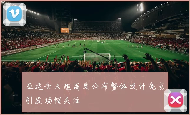 亚运会火炬高度公布整体设计亮点引发场馆关注