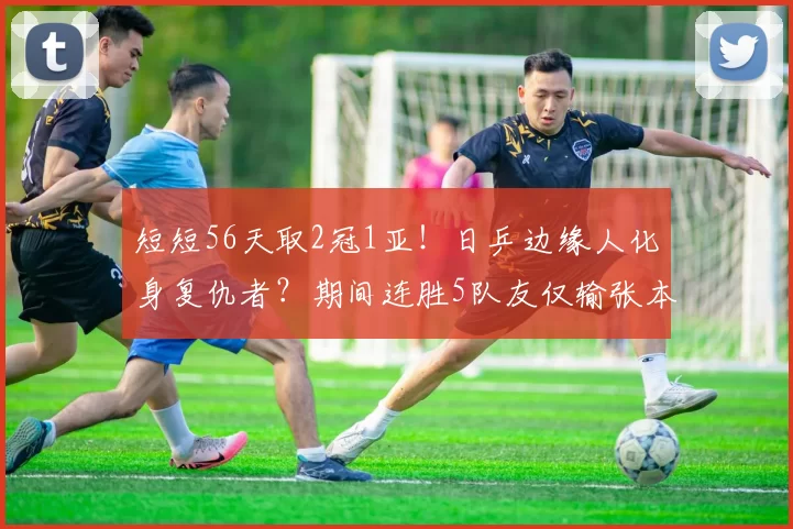 短短56天取2冠1亚！日乒边缘人化身复仇者？期间连胜5队友仅输张本