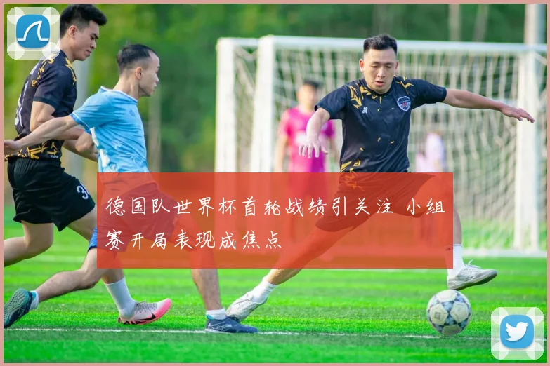德国队世界杯首轮战绩引关注 小组赛开局表现成焦点