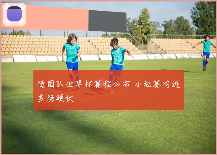 德国队世界杯赛程公布 小组赛将迎多场硬仗