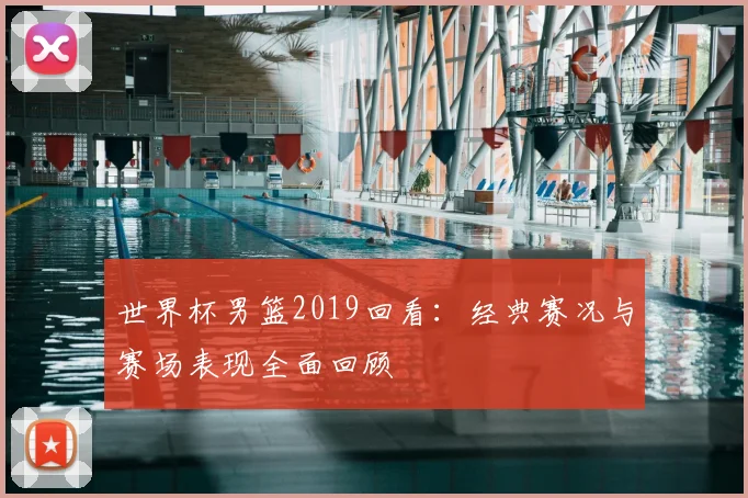 世界杯男篮2019回看:经典赛况与赛场表现全面回顾