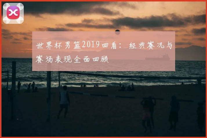 世界杯男篮2019回看:经典赛况与赛场表现全面回顾