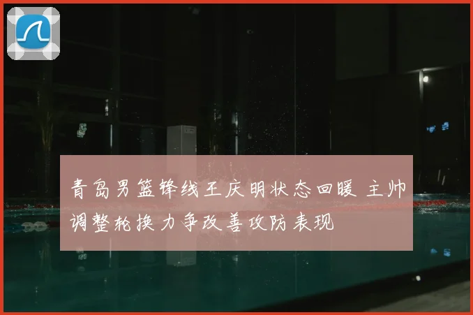 青岛男篮锋线王庆明状态回暖 主帅调整轮换力争改善攻防表现