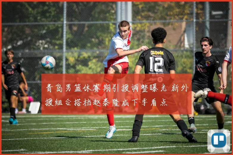 青岛男篮休赛期引援调整曝光 新外援组合搭档赵泰隆成下季看点