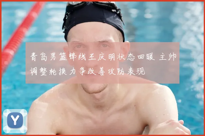 青岛男篮锋线王庆明状态回暖 主帅调整轮换力争改善攻防表现