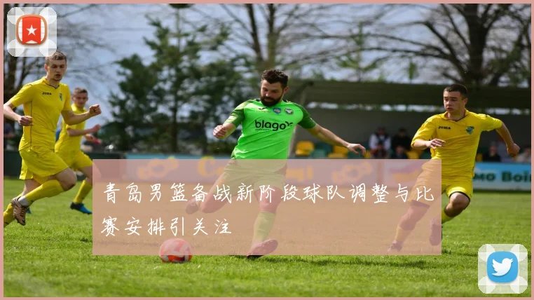 青岛男篮备战新阶段球队调整与比赛安排引关注