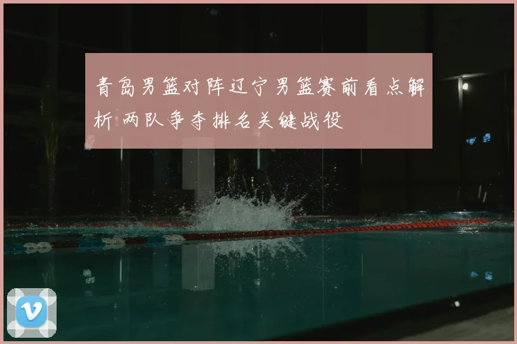 青岛男篮对阵辽宁男篮赛前看点解析 两队争夺排名关键战役