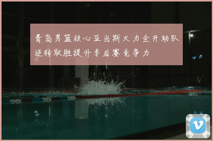 青岛男篮核心亚当斯火力全开助队逆转取胜提升季后赛竞争力