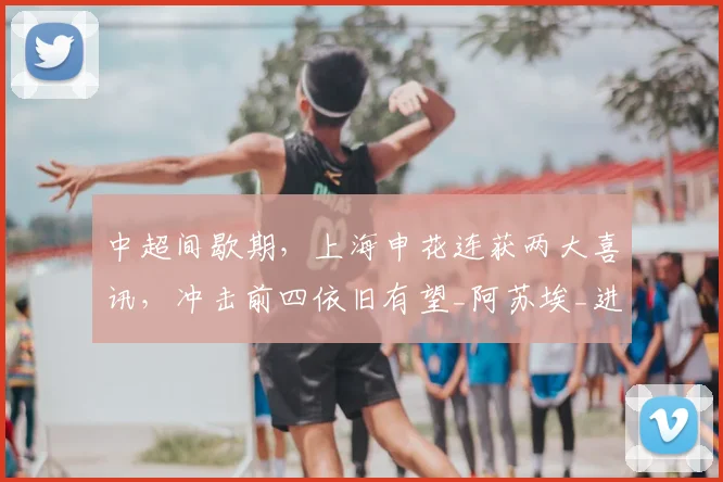中超间歇期,上海申花连获两大喜讯,冲击前四依旧有望_阿苏埃_进攻_状态