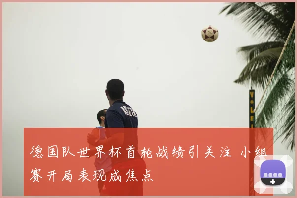 德国队世界杯首轮战绩引关注 小组赛开局表现成焦点