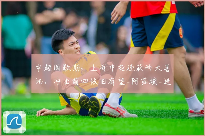 中超间歇期,上海申花连获两大喜讯,冲击前四依旧有望_阿苏埃_进攻_状态