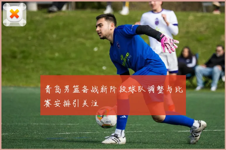 青岛男篮备战新阶段球队调整与比赛安排引关注