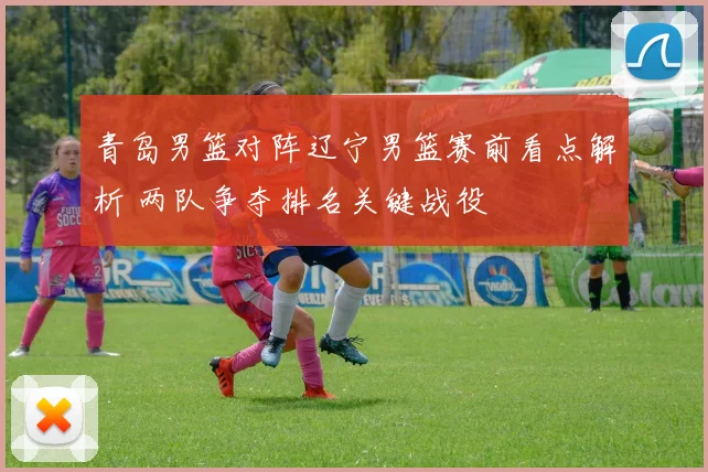 青岛男篮对阵辽宁男篮赛前看点解析 两队争夺排名关键战役